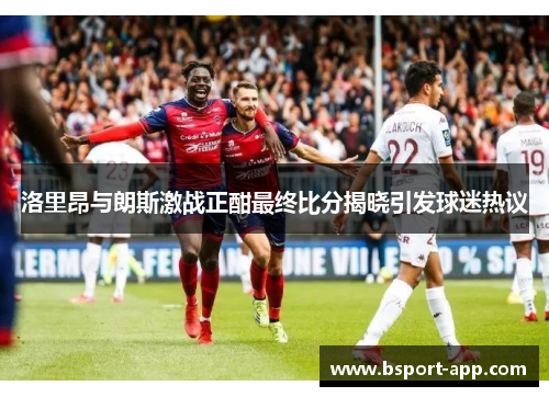 洛里昂与朗斯激战正酣最终比分揭晓引发球迷热议