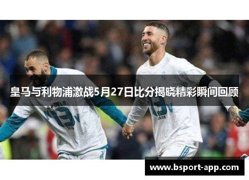 皇马与利物浦激战5月27日比分揭晓精彩瞬间回顾